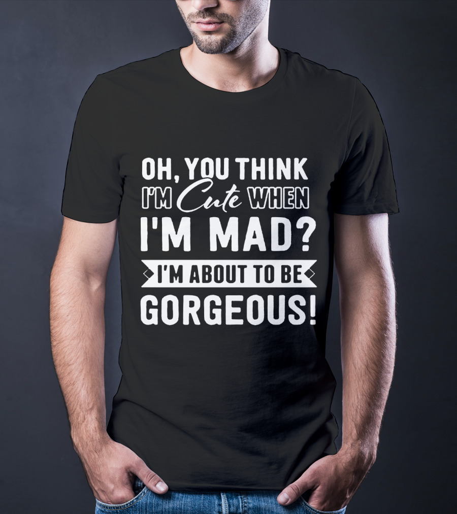 Oh, You Think I'm Cute When I'm Mad? I'm About To Be Gorgeous T-Shirt