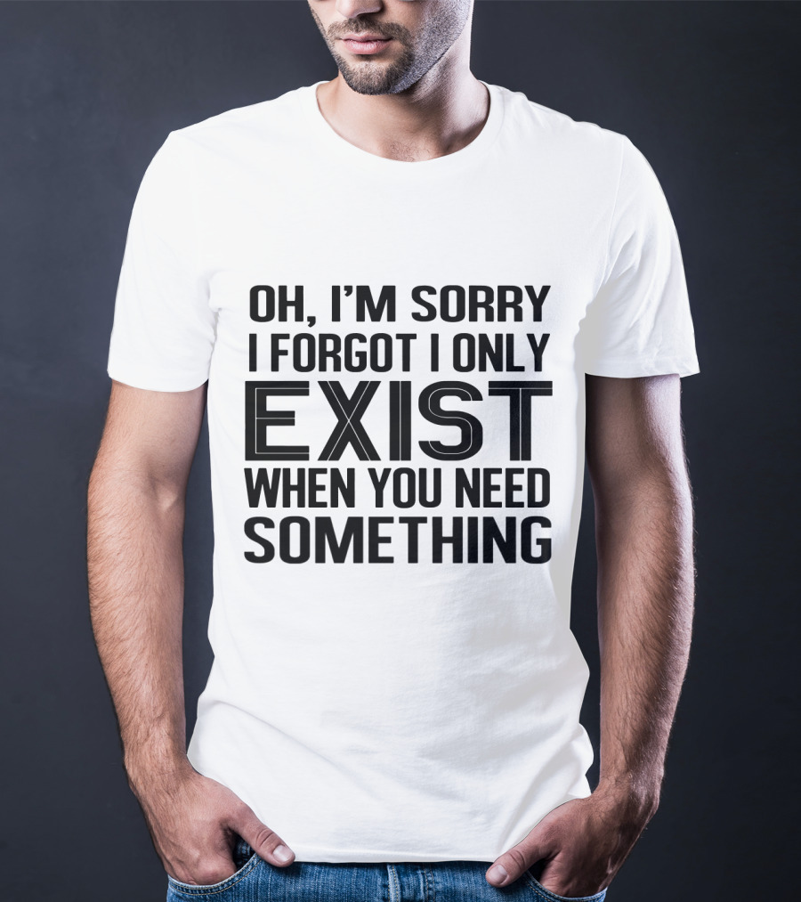 OH I'm Sorry I Forgot I Only Exist When You Need Something T-Shirt