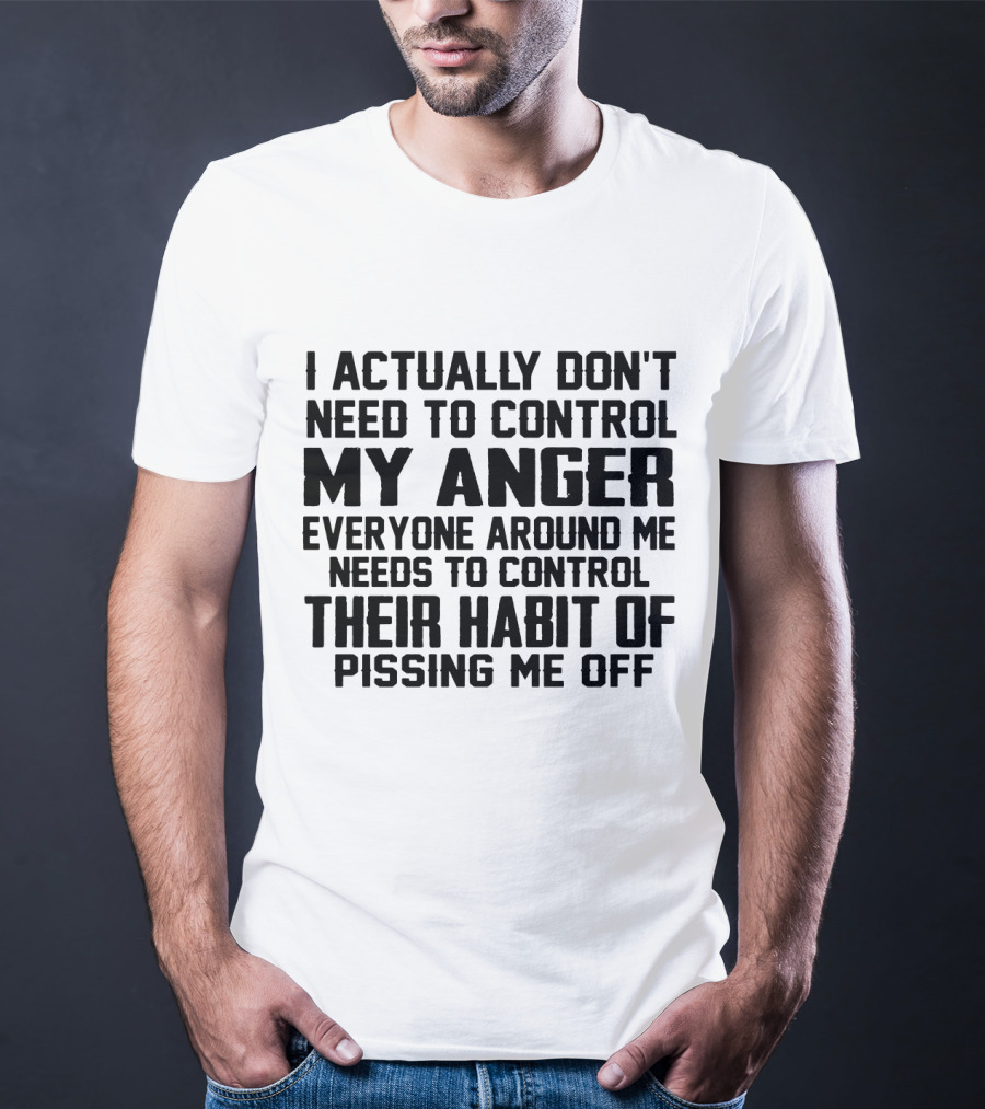 I Actually Don't Need To Control My Anger Everyone Around Me Needs To Control Their Habit Of Pissing Me Off T-Shirt