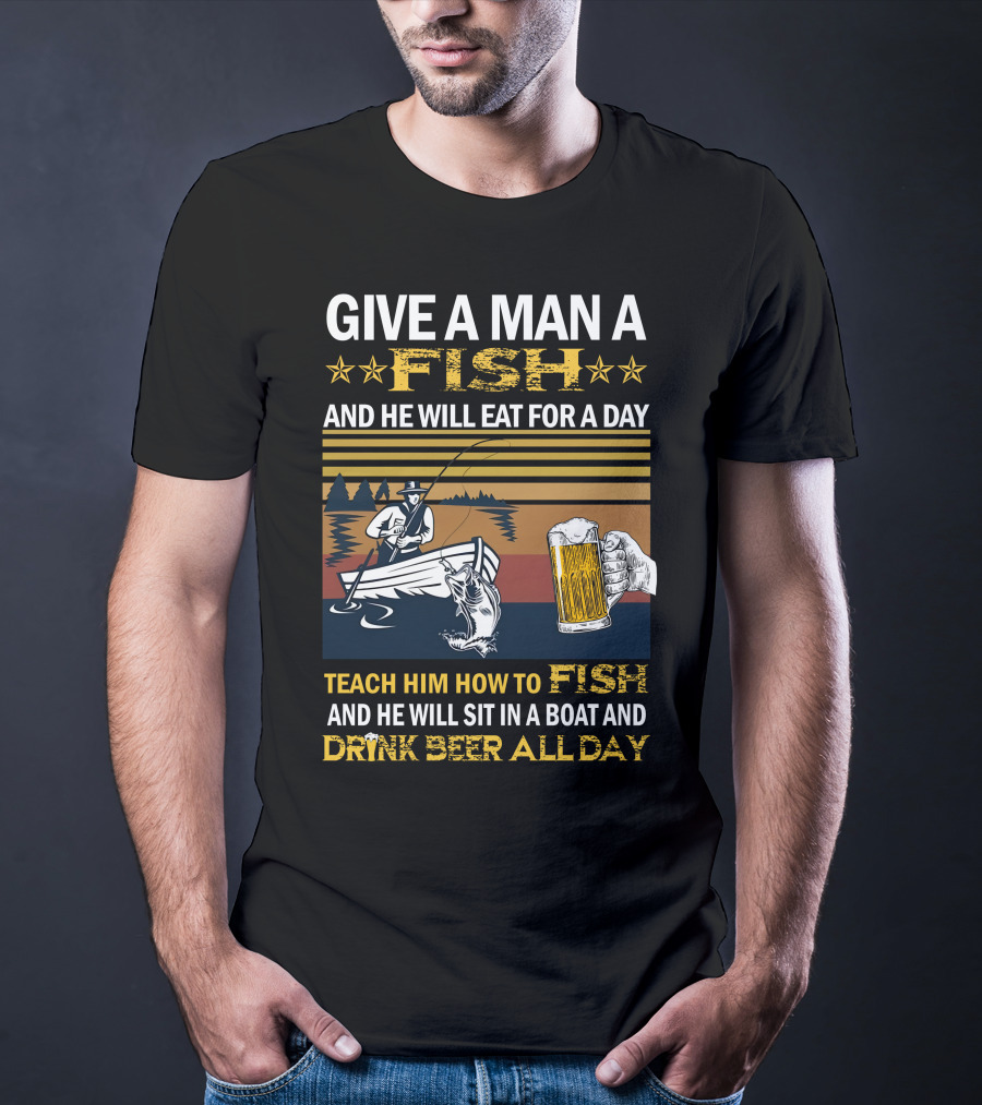 Give A Man A Fish And He Will Eat For A Day Teach Him How To Fish And He Will Sit In A Boat And Drink Beer All Day T-Shirt