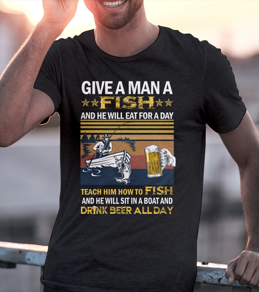 Give A Man A Fish And He Will Eat For A Day Teach Him How To Fish And He Will Sit In A Boat And Drink Beer All Day T-Shirt
