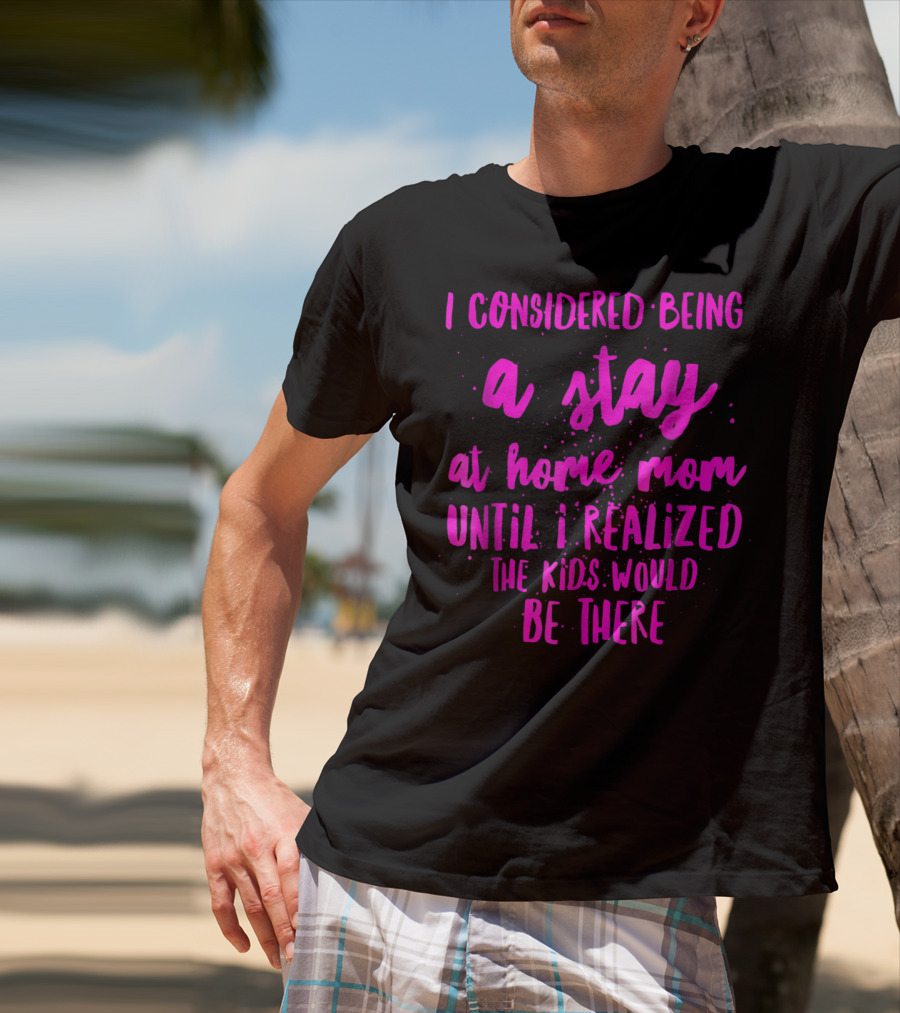 I Considered Being A Stay At Home Mom Until I Realized The Kids Would Be There T-Shirt