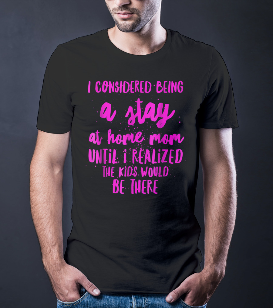 I Considered Being A Stay At Home Mom Until I Realized The Kids Would Be There T-Shirt