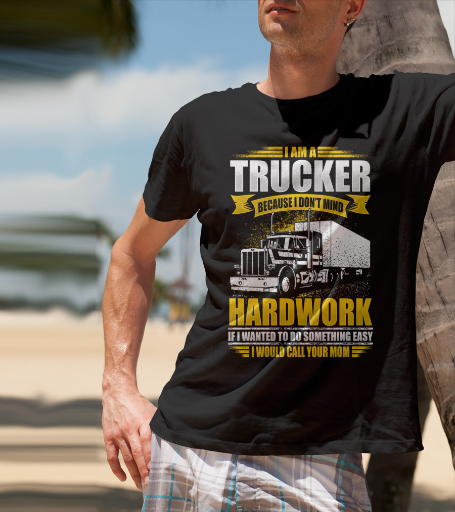 I Am A Trucker Because I Don't Mind Hardwork If I Wanted To Do Something Easy I Would Call Your Mom T-Shirt