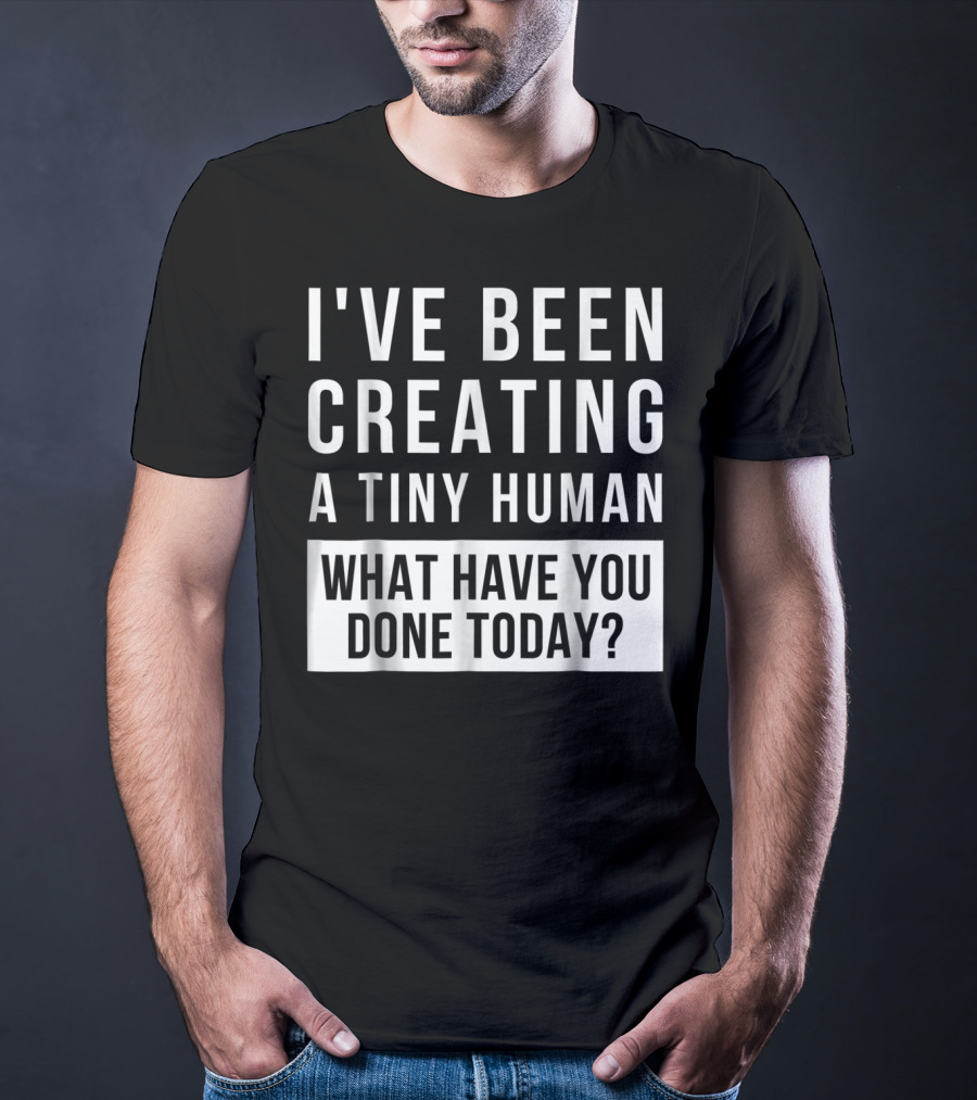 I've Been Creating A Tiny Human What Have You Done Today T-Shirt