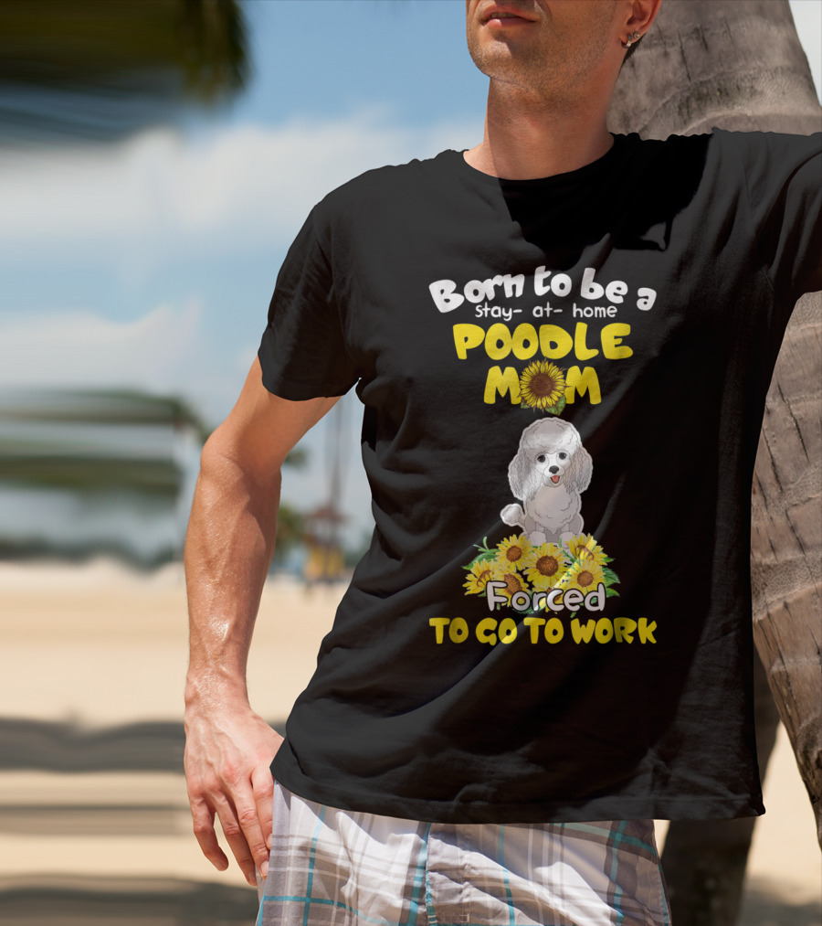 Born To Be A Stay At Home Poodle Mom Forced To Go To Work Sunflower Poodle T-Shirt