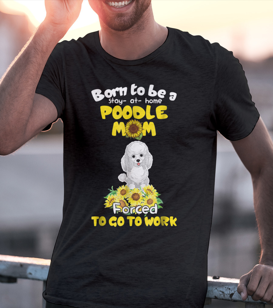 Born To Be A Stay At Home Poodle Mom Forced To Go To Work Sunflower Poodle T-Shirt