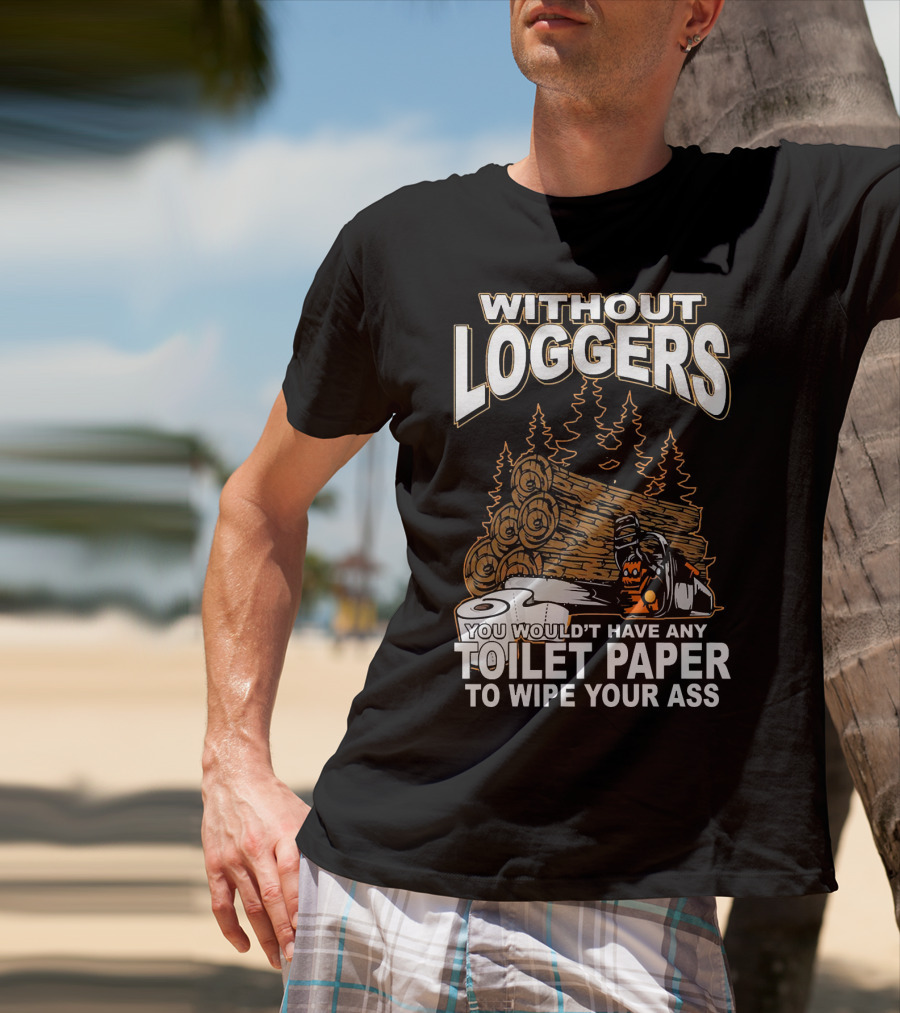 Without Loggers You Wouldn't Have Any Toilet Paper To Wipe Your Ass T-Shirt