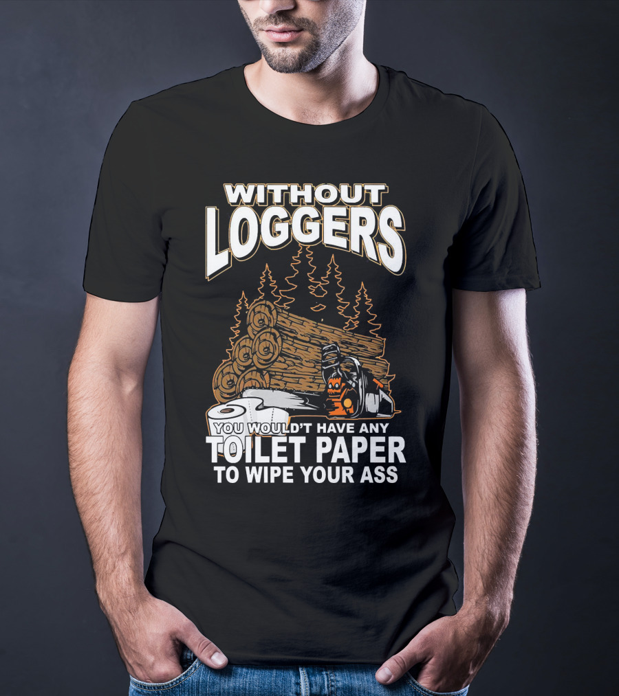 Without Loggers You Wouldn't Have Any Toilet Paper To Wipe Your Ass T-Shirt