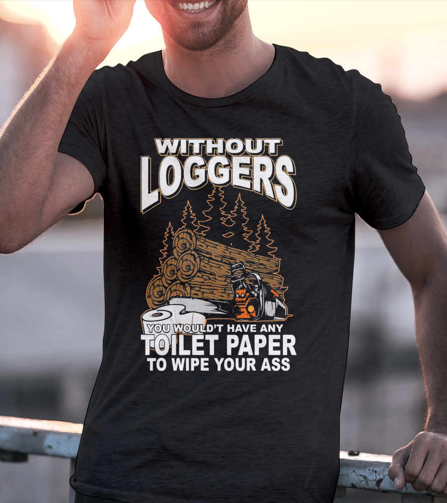 Without Loggers You Wouldn't Have Any Toilet Paper To Wipe Your Ass T-Shirt