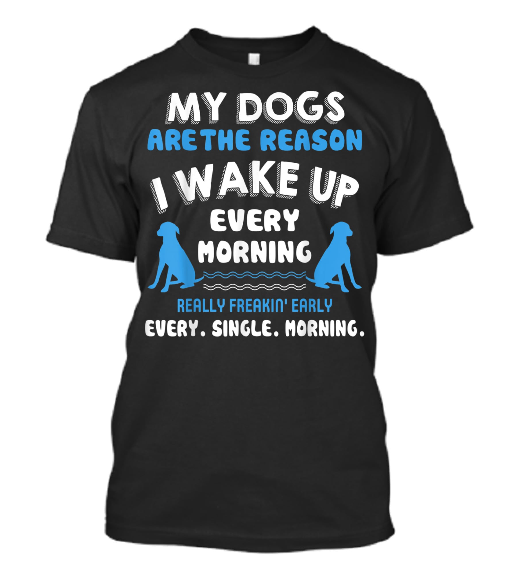 MY DOGS ARE THE REASON I WAKE UP EVERY MORNING REALLY FREAKIN' EARLY EVERY. SINGLE. MORNING T-Shirt