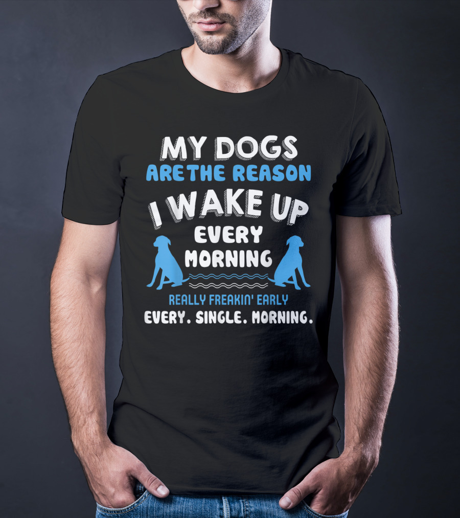 MY DOGS ARE THE REASON I WAKE UP EVERY MORNING REALLY FREAKIN' EARLY EVERY. SINGLE. MORNING T-Shirt