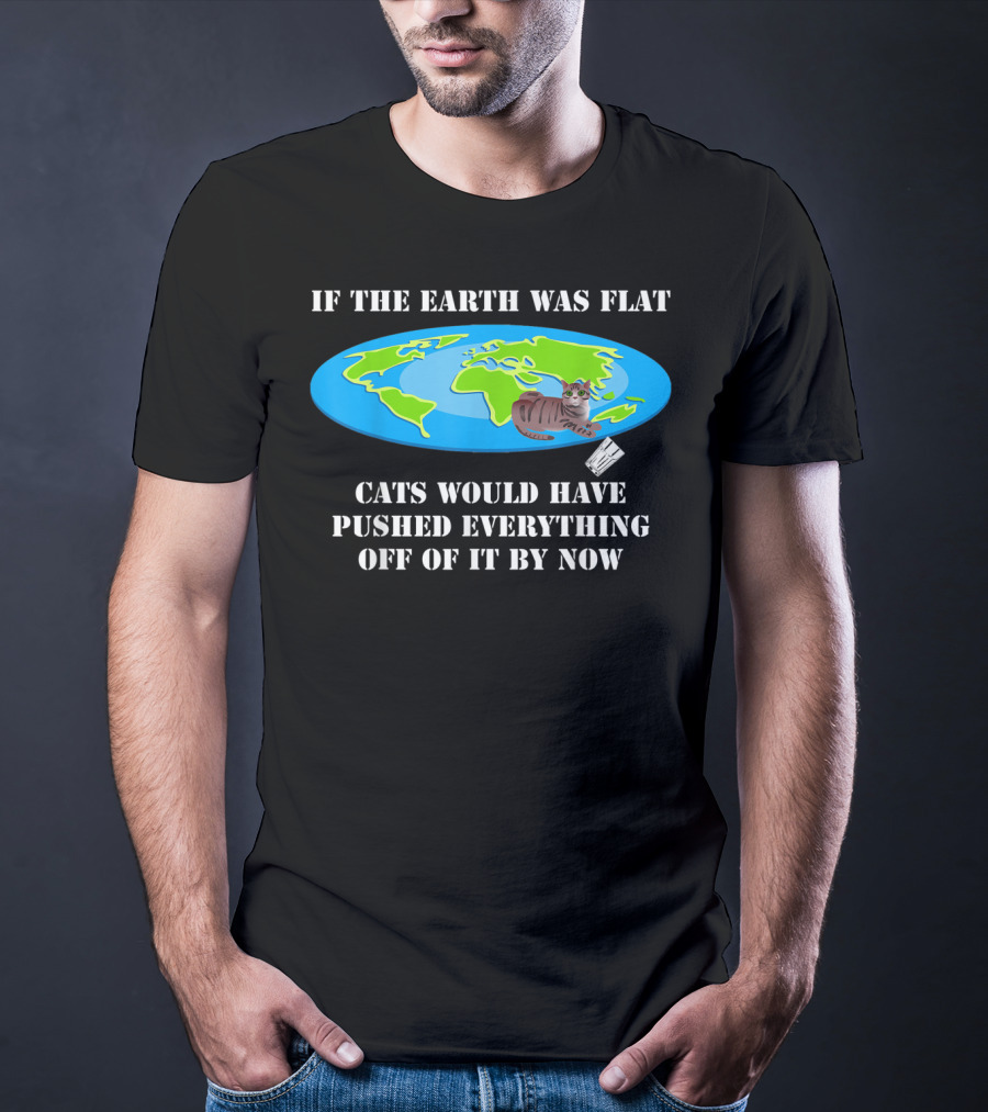 If The Earth Was Flat Cats Would Have Pushed Everything Off Of It By Now T-Shirt