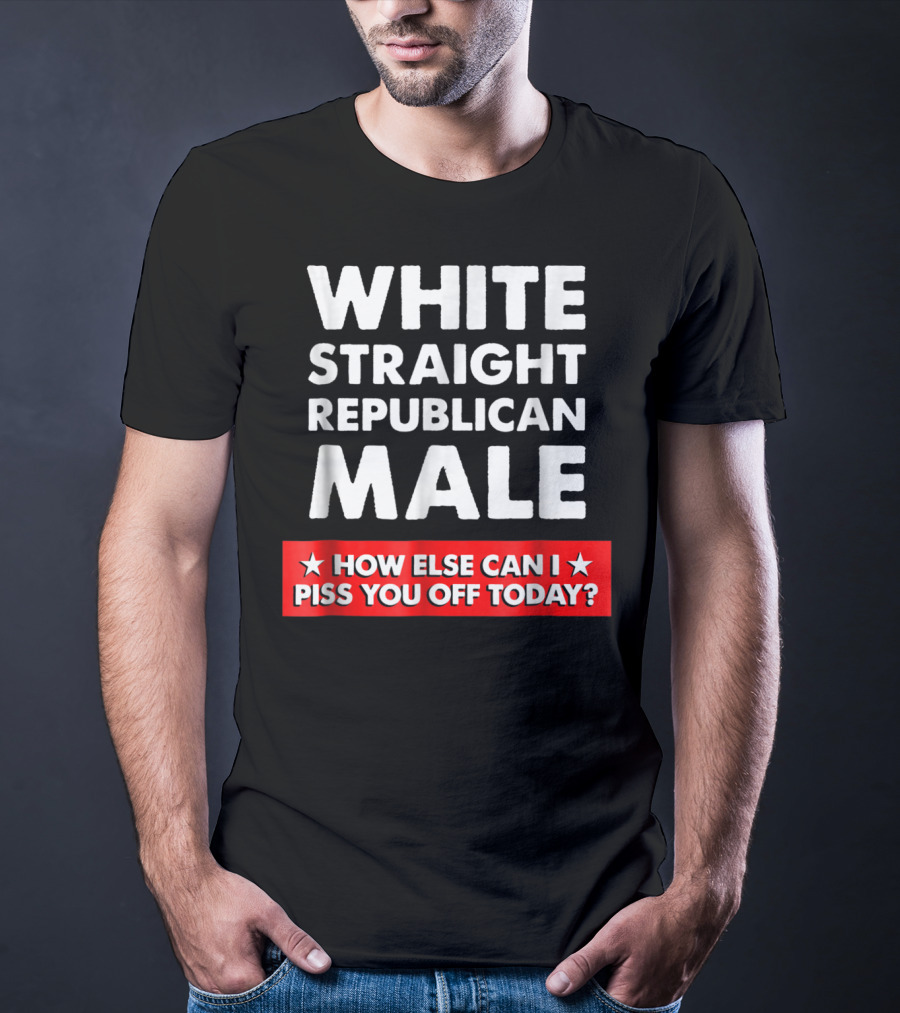 White Straight Republican Male How Else Can I Piss You Off Today T-Shirt