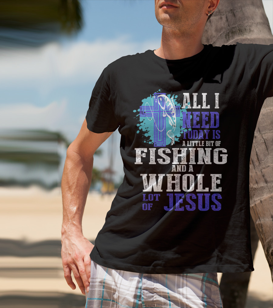 All I Need Today Is A Little Bit Of Fishing And A Whole Lot Of Jesus Christian Cross Faith T-Shirt