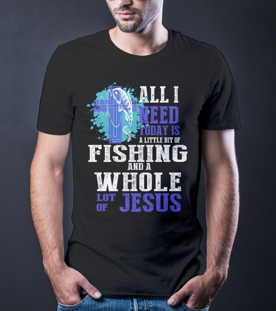 All I Need Today Is A Little Bit Of Fishing And A Whole Lot Of Jesus Christian Cross Faith T-Shirt