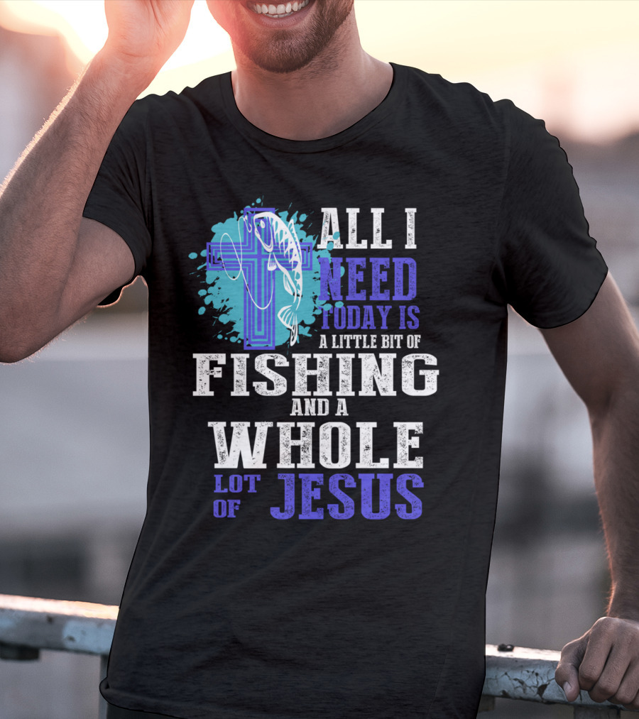 All I Need Today Is A Little Bit Of Fishing And A Whole Lot Of Jesus Christian Cross Faith T-Shirt