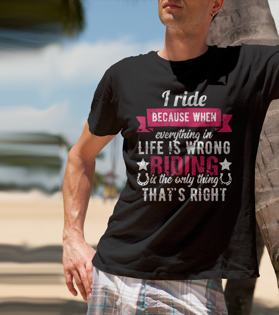 I Ride Because When Everything In Life Is Wrong Riding Is The Only Thing That's Right T-Shirt