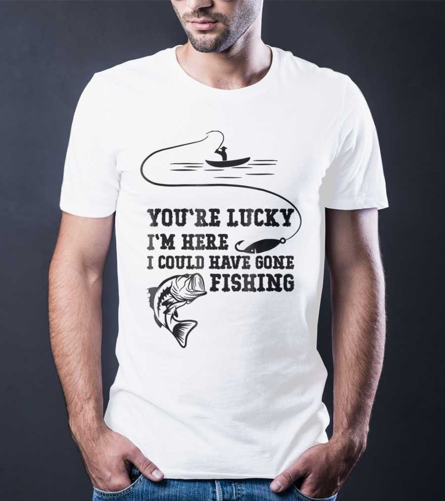 You're Lucky I'm Here I Could Have Gone Fishing T-Shirt