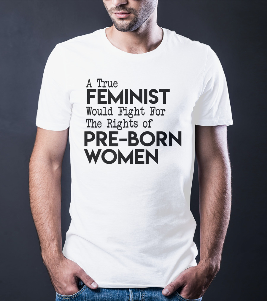 A True Feminist Would Fight For The Rights Of Pre-Born Women T-Shirt