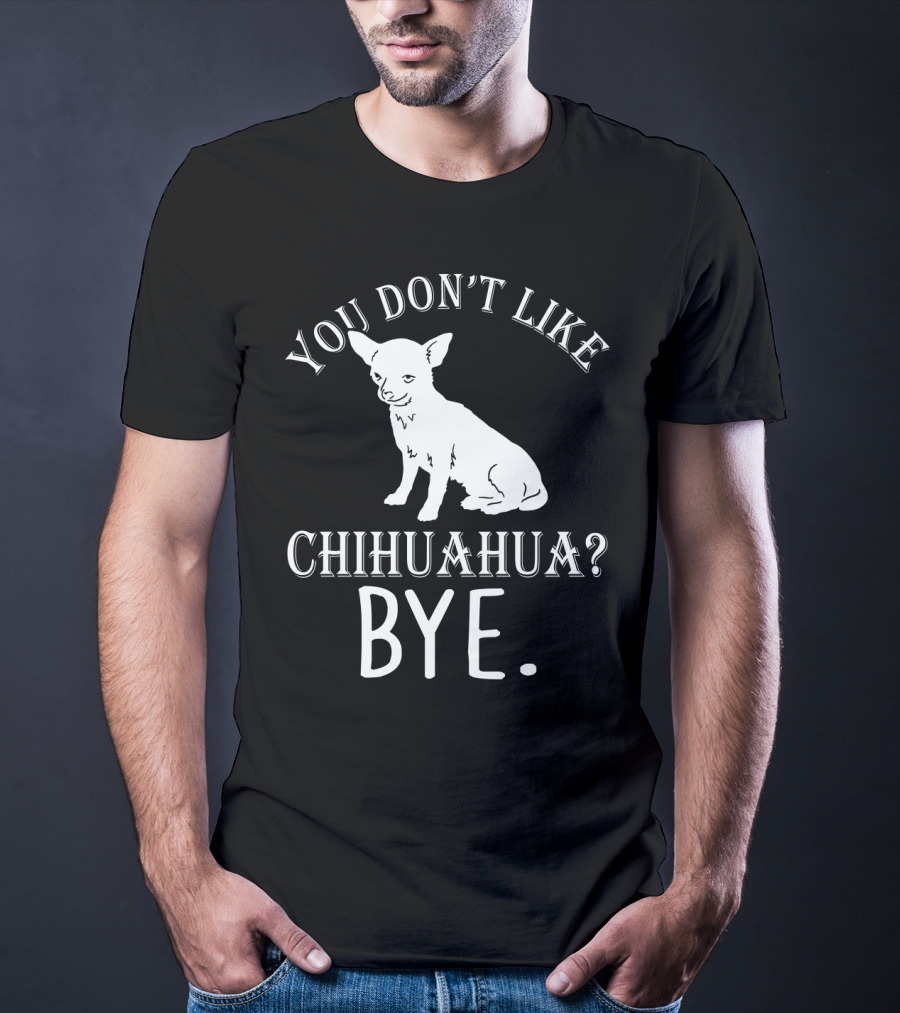 You Don't Like Chihuahua? Bye T-Shirt