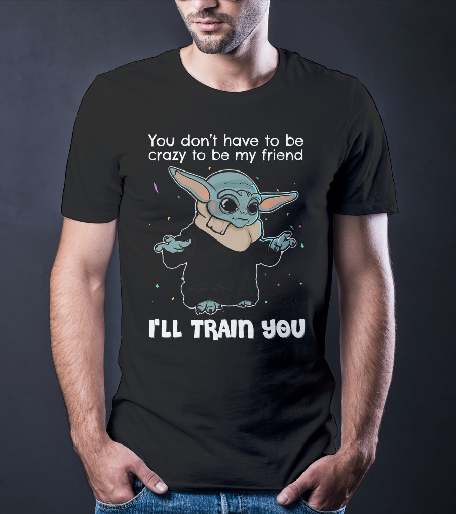You Don't Have To Be Crazy To Be My Friend Baby Yoda I'll Train You T-Shirt