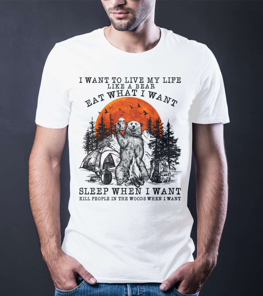 I Want To Live My Life Like A Bear Eat What I Want Sleep When I Want Kill People In The Woods When I Want T-Shirt