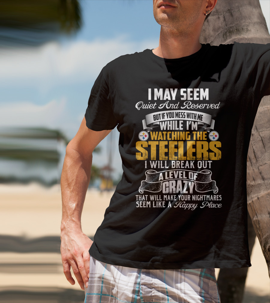 I May Seem Quiet And Reserved But If You Mess With Me While I'm Watching The Pittsburgh Steelers I Will Break Out A Level Of Crazy That Will Make Your Nightmares Seem Like A Happy Place T-Shirt
