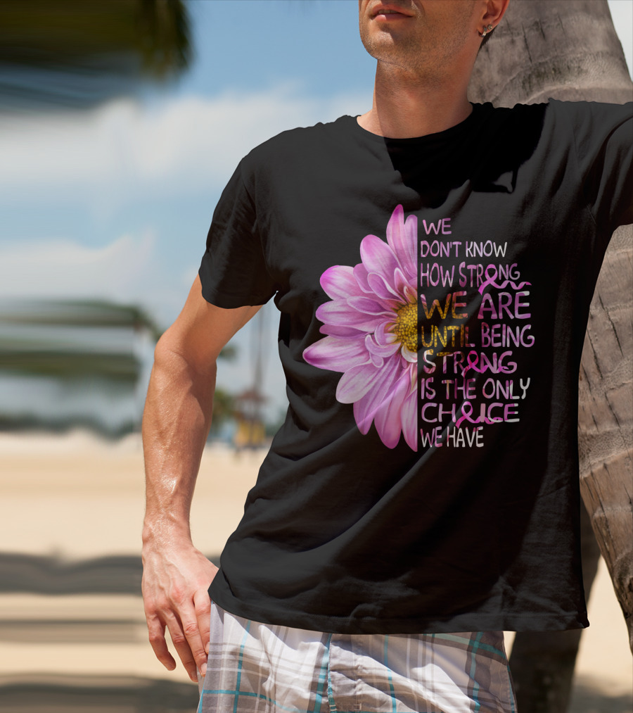 We Don't Know How Strong We Are Until Being Strong Is The Only Choice We Have Pink Flower T-Shirt