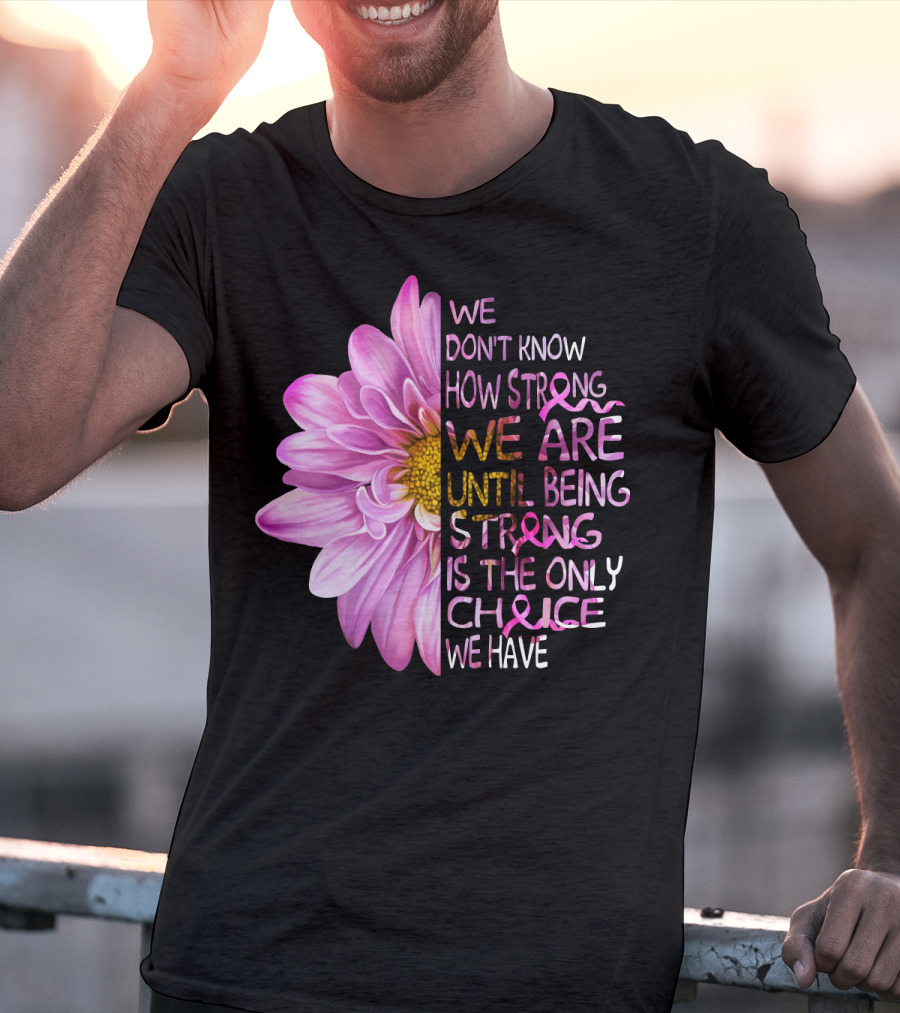 We Don't Know How Strong We Are Until Being Strong Is The Only Choice We Have Pink Flower T-Shirt