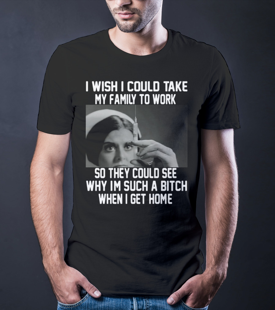 I Wish I Could Take My Family To Work So They Could See Why I'm Such A Bitch When I Get Home T-Shirt