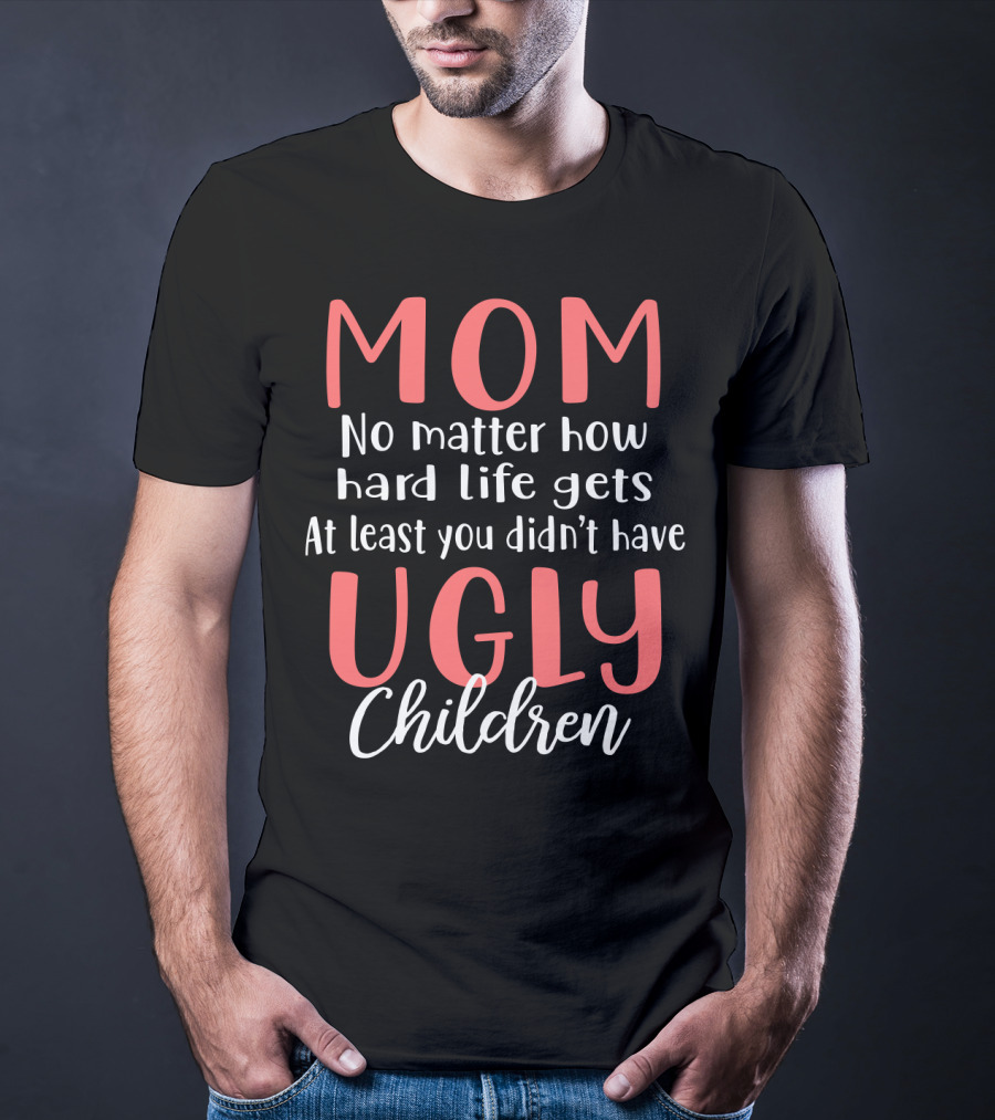 MOM No Matter How Hard Life Gets At Least You Didn’t Have Ugly Children T-Shirt