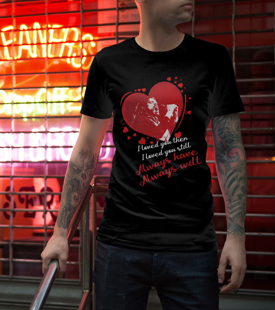 I Loved You Then I Loved You Still Always Have Always Will Heart Singer T-Shirt