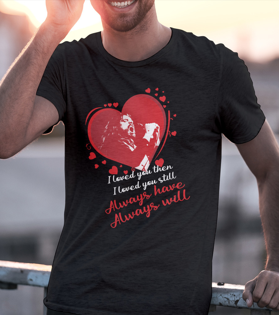 I Loved You Then I Loved You Still Always Have Always Will Heart Singer T-Shirt