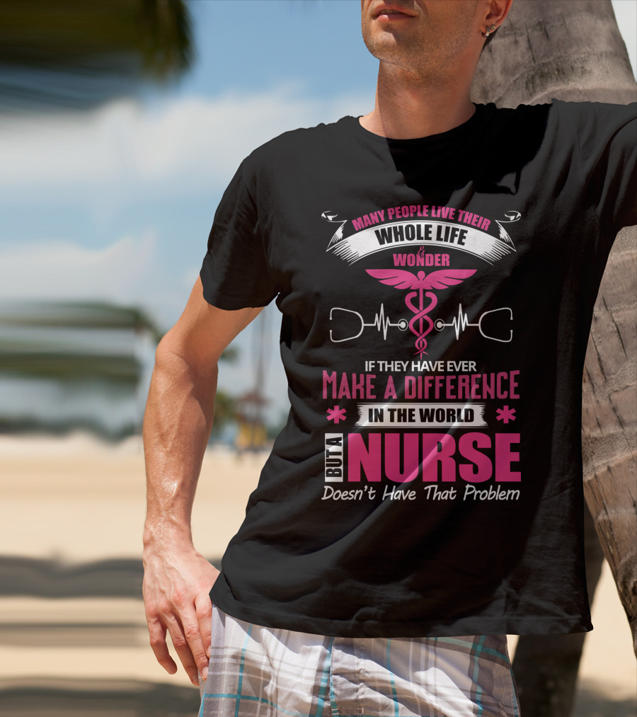 Many People Live Their Whole Life Wonder If They Have Ever Make A Difference But A Nurse Doesn't Have That Problem T-Shirt