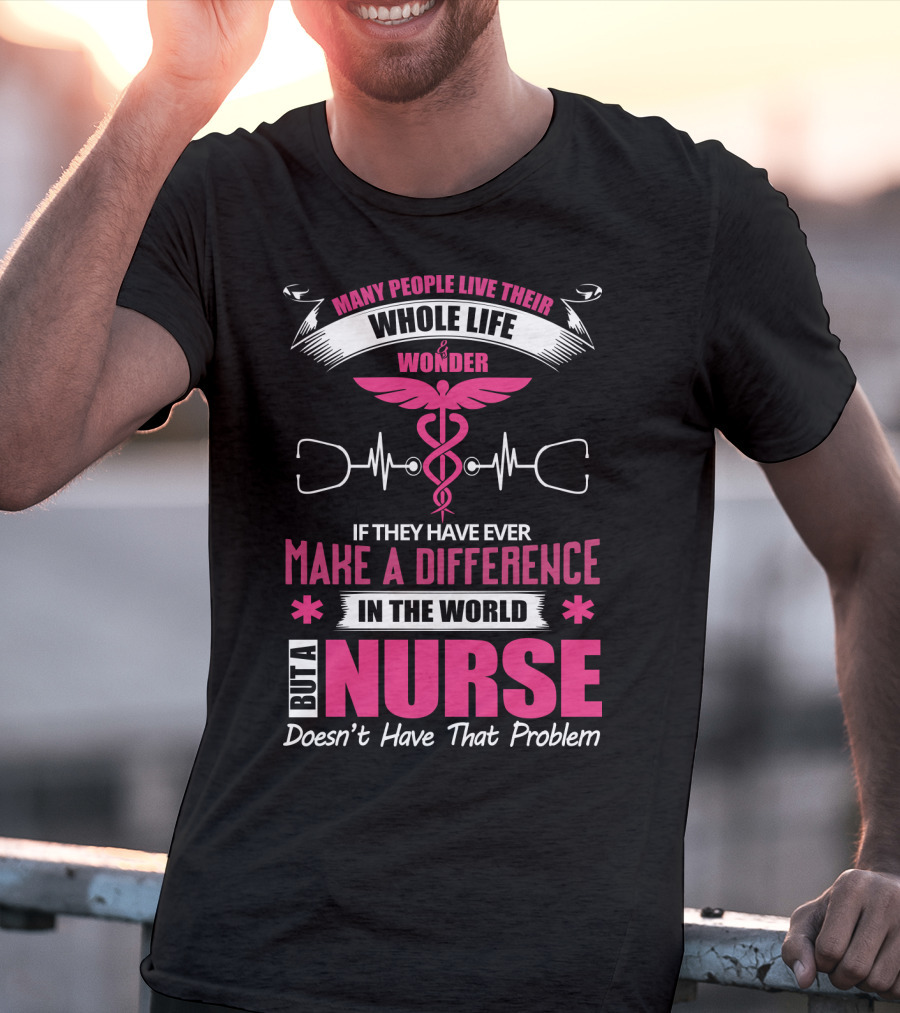 Many People Live Their Whole Life Wonder If They Have Ever Make A Difference But A Nurse Doesn't Have That Problem T-Shirt