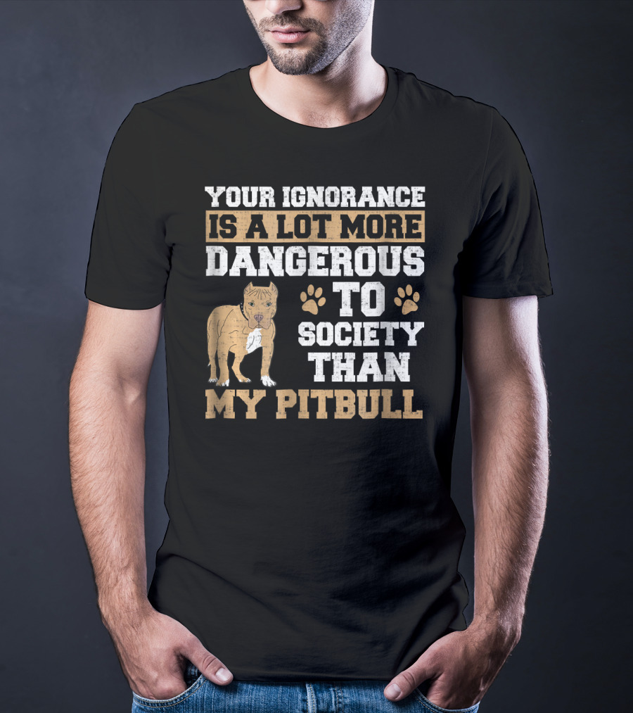 Your Ignorance Is A Lot More Dangerous To Society Than My Pitbull T-Shirt