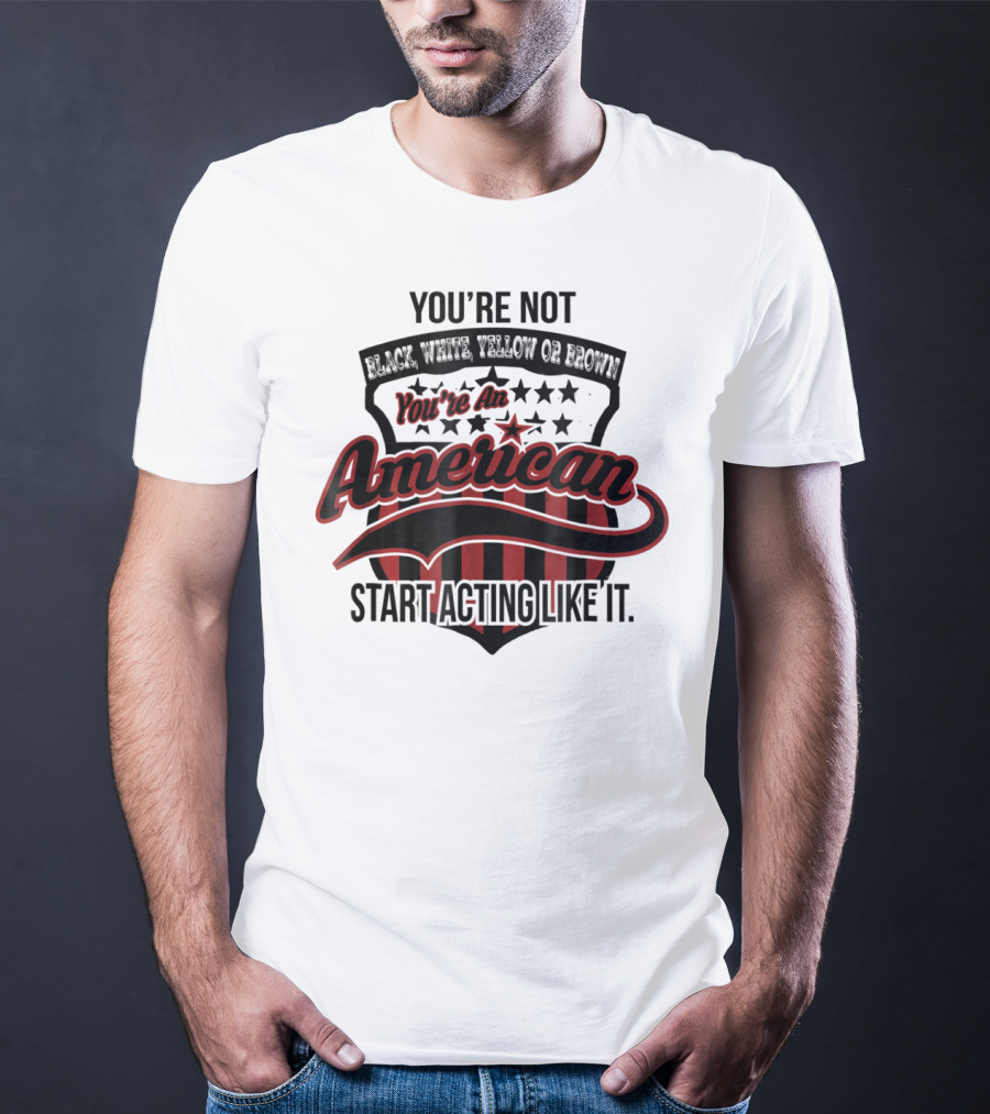 You're Not Black White Yellow Or Brown You're An American Start Acting Like It Patriotic Shield T-Shirt