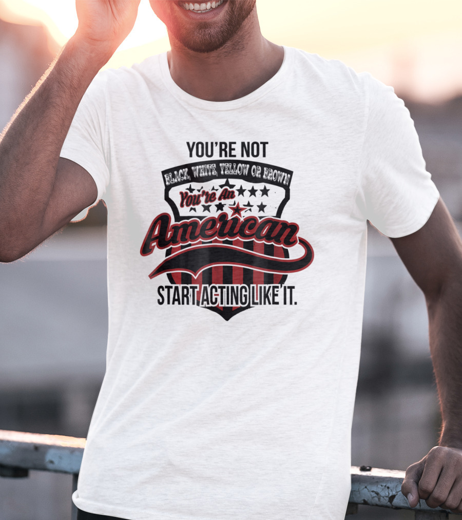 You're Not Black White Yellow Or Brown You're An American Start Acting Like It Patriotic Shield T-Shirt