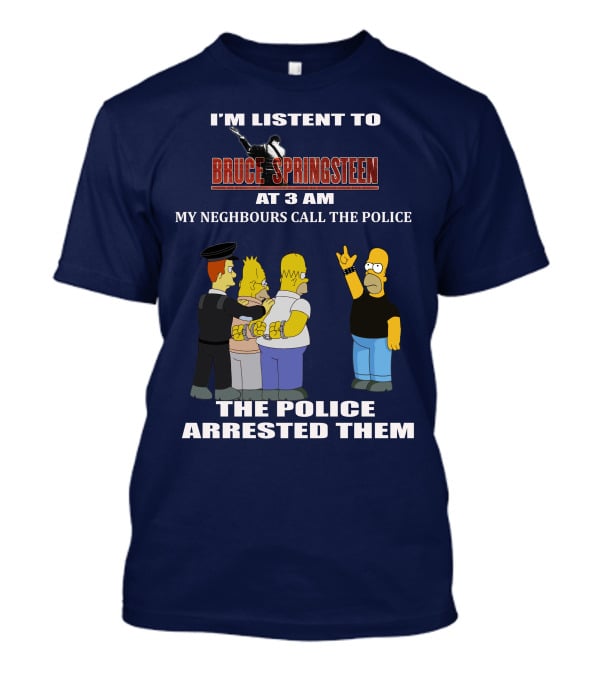 I'M LISTENT TO BRUCE SPRINGSTEEN AT 3 AM MY NEIGHBOURS CALL THE POLICE THE POLICE ARRESTED THEM T-Shirt