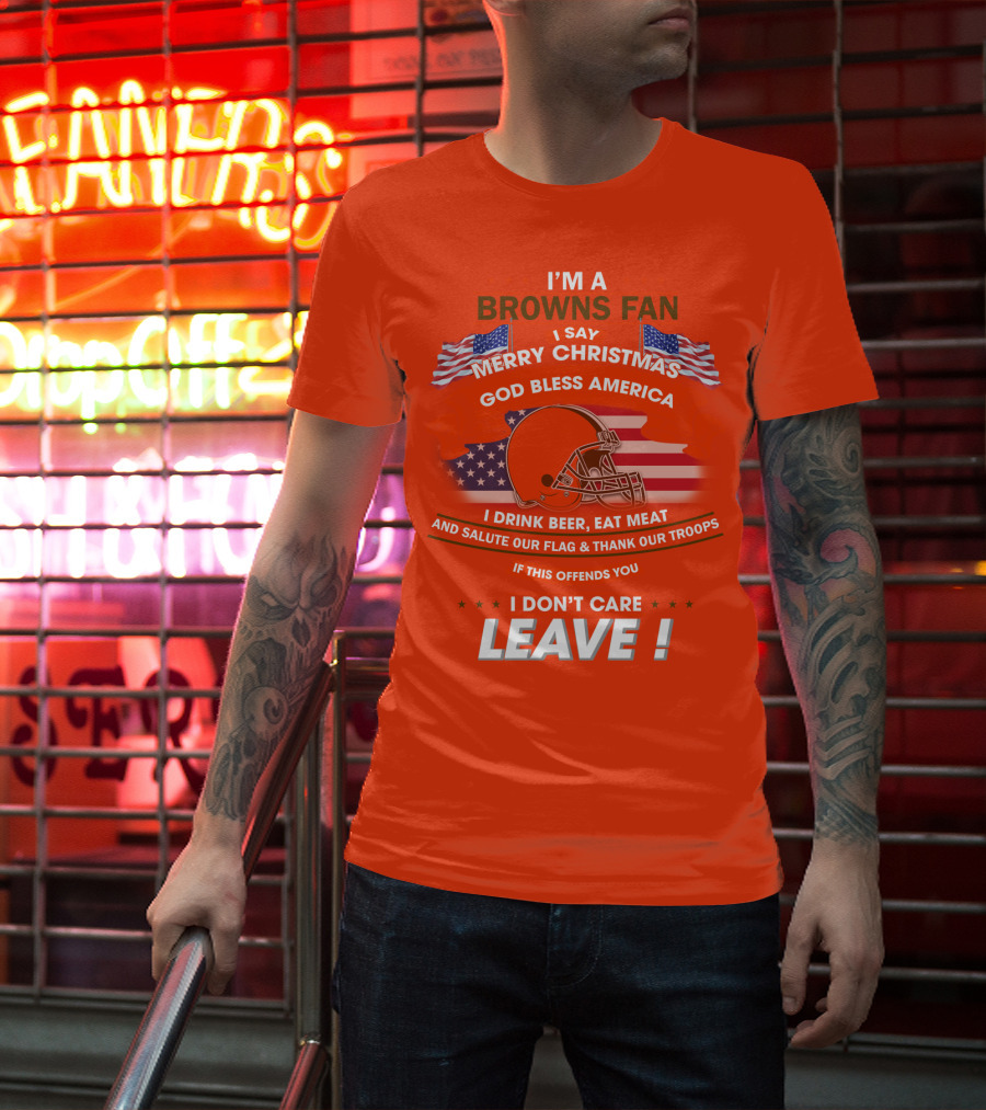 I'm A Browns Fan I Say Merry Christmas God Bless America I Drink Beer Eat Meat And Salute Our Flag & Thank Our Troops If This Offends You I Don't Care Leave T-Shirt