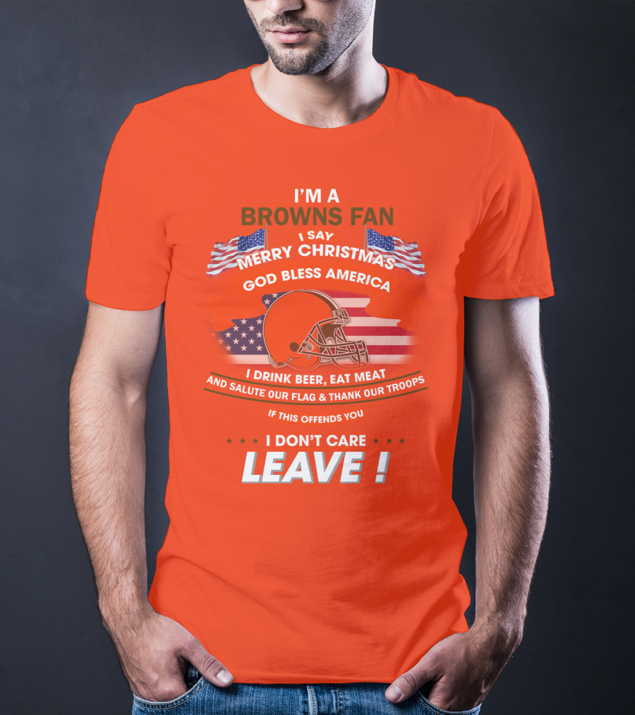 I'm A Browns Fan I Say Merry Christmas God Bless America I Drink Beer Eat Meat And Salute Our Flag & Thank Our Troops If This Offends You I Don't Care Leave T-Shirt