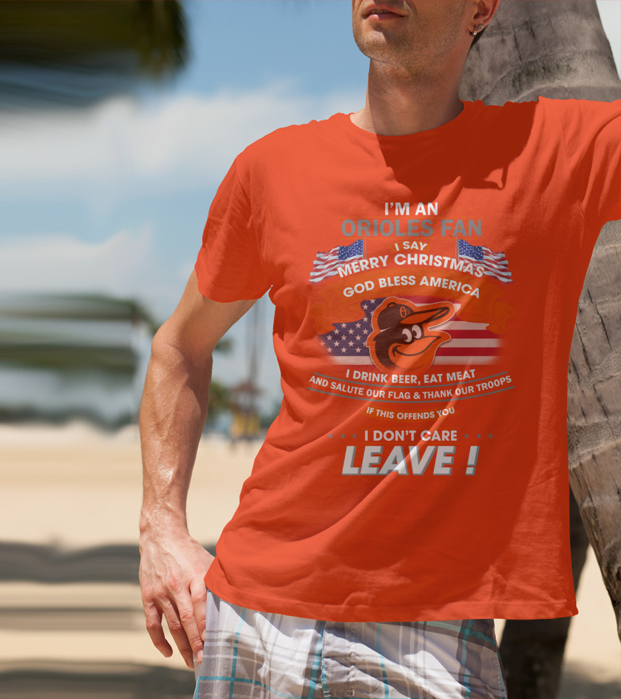 I'm An Orioles Fan I Say Merry Christmas God Bless America I Drink Beer Eat Meat And Salute Our Flag & Thank Our Troops If This Offends You I Don't Care Leave T-Shirt