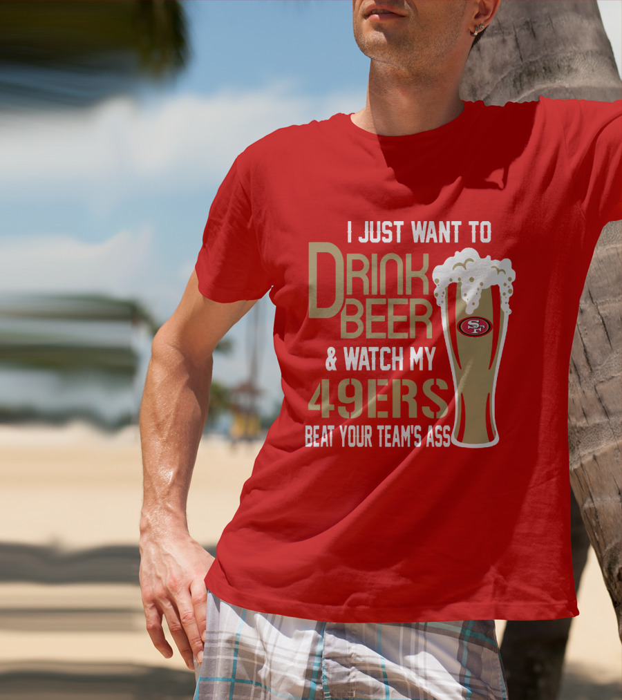 I Just Want To Drink Beer And Watch My 49ers Beat Your Team's Ass T-Shirt
