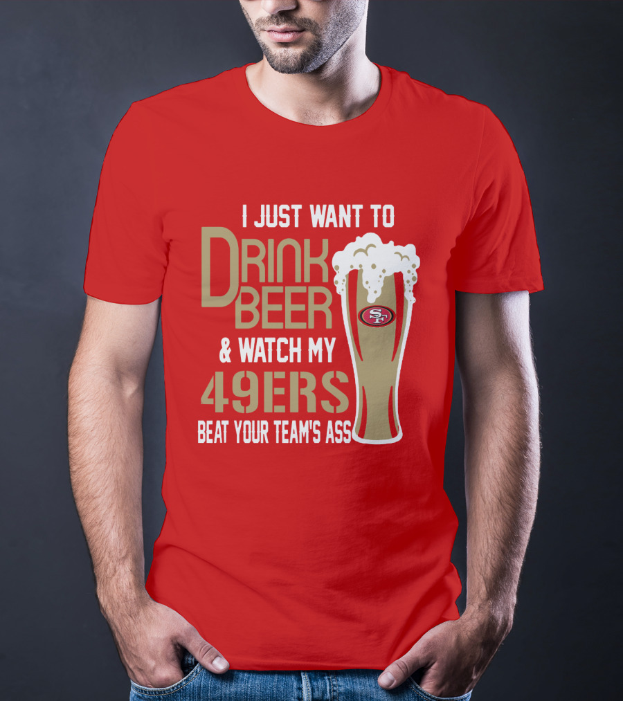 I Just Want To Drink Beer And Watch My 49ers Beat Your Team's Ass T-Shirt