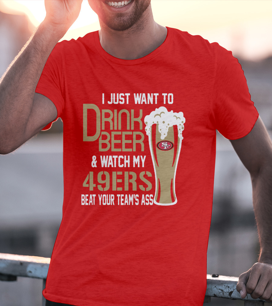 I Just Want To Drink Beer And Watch My 49ers Beat Your Team's Ass T-Shirt