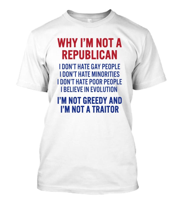 WHY I'M NOT A REPUBLICAN I DON'T HATE GAY PEOPLE I DON'T HATE MINORITIES I DON'T HATE POOR PEOPLE I BELIEVE IN EVOLUTION I'M NOT GREEDY AND I'M NOT A TRAITOR T-Shirt