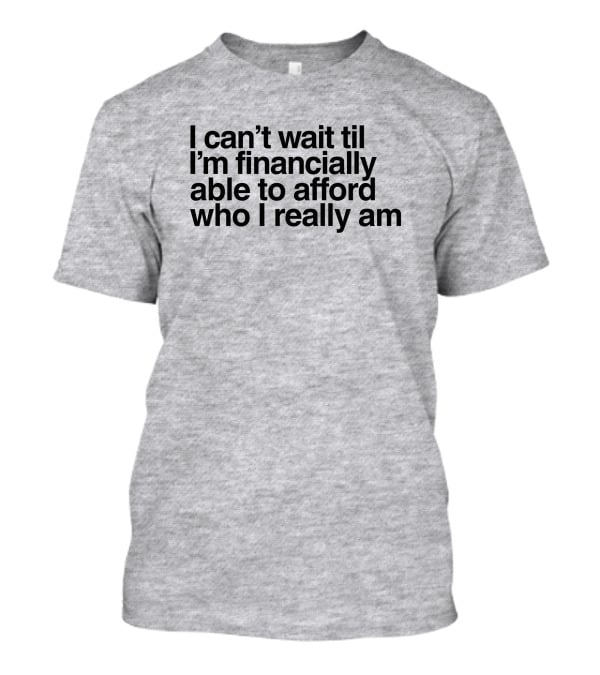 I Can't Wait Til I'm Financially Able To Afford Who I Really Am T-Shirt