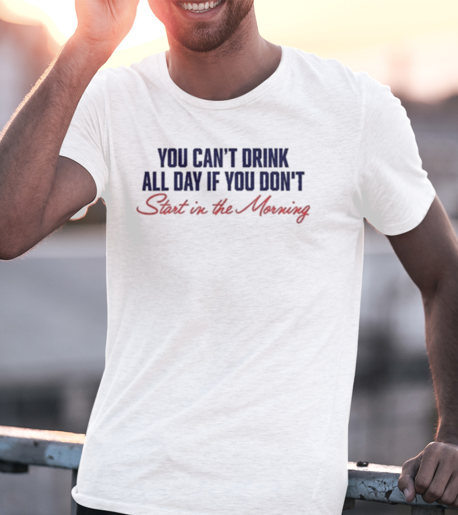 You Can’t Drink All Day If You Don’t Start In The Morning T-Shirt