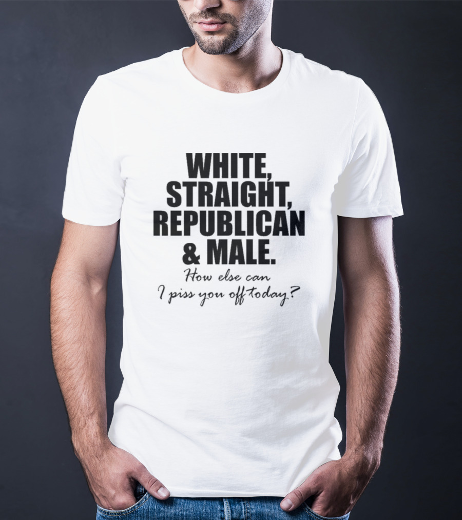 WHITE STRAIGHT REPUBLICAN And MALE HOW ELSE CAN I PISS YOU OFF TODAY T-Shirt
